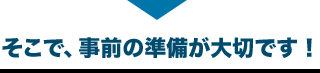 そこで、事前の準備が大切です！
